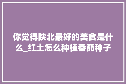 你觉得陕北最好的美食是什么_红土怎么种植番茄种子视频 你觉得陕北最好的美食是什么_红土怎么种植番茄种子视频 土壤施肥