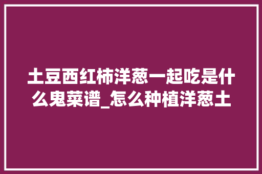 土豆西红柿洋葱一起吃是什么鬼菜谱_怎么种植洋葱土豆番茄视频