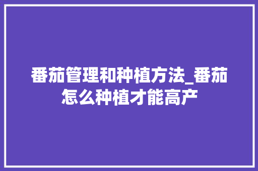 番茄管理和种植方法_番茄怎么种植才能高产 番茄管理和种植方法_番茄怎么种植才能高产 农业常识