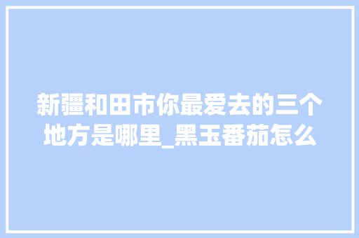新疆和田市你最爱去的三个地方是哪里_黑玉番茄怎么种植方法视频 新疆和田市你最爱去的三个地方是哪里_黑玉番茄怎么种植方法视频 农业常识