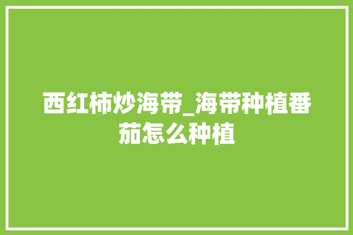 西红柿炒海带_海带种植番茄怎么种植 西红柿炒海带_海带种植番茄怎么种植 花朵知识
