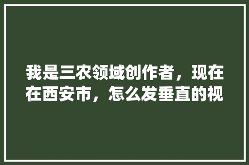 我是三农领域创作者，现在在西安市，怎么发垂直的视频_蔬菜种植小技巧视频教程全集