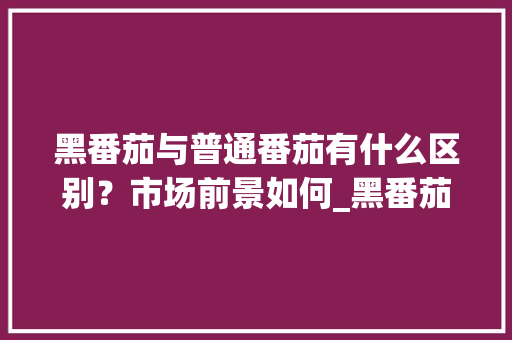 黑番茄与普通番茄有什么区别？市场前景如何_黑番茄怎么种植方法视频 黑番茄与普通番茄有什么区别？市场前景如何_黑番茄怎么种植方法视频 番茄病虫害防治