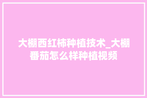 大棚西红柿种植技术_大棚番茄怎么样种植视频 大棚西红柿种植技术_大棚番茄怎么样种植视频 花朵知识