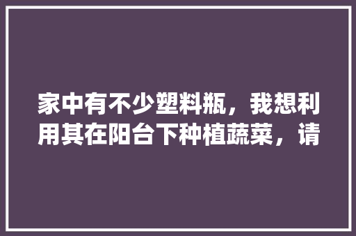 家中有不少塑料瓶，我想利用其在阳台下种植蔬菜，请问怎么操作_室内盆栽蔬菜种植小技巧视频 家中有不少塑料瓶，我想利用其在阳台下种植蔬菜，请问怎么操作_室内盆栽蔬菜种植小技巧视频 种植技巧