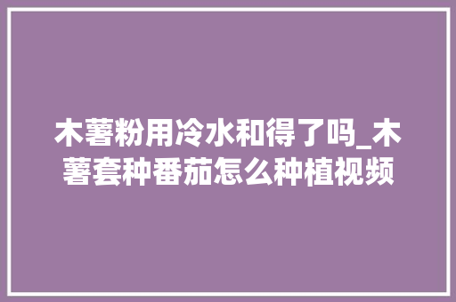 木薯粉用冷水和得了吗_木薯套种番茄怎么种植视频 木薯粉用冷水和得了吗_木薯套种番茄怎么种植视频 植物种类