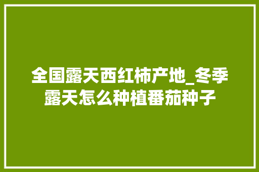 全国露天西红柿产地_冬季露天怎么种植番茄种子 全国露天西红柿产地_冬季露天怎么种植番茄种子 农业常识