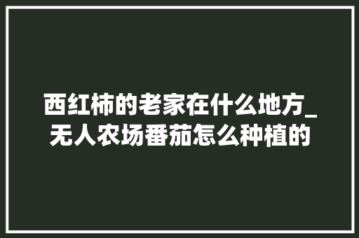 西红柿的老家在什么地方_无人农场番茄怎么种植的 西红柿的老家在什么地方_无人农场番茄怎么种植的 农业常识