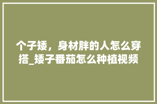 个子矮，身材胖的人怎么穿搭_矮子番茄怎么种植视频教程 个子矮，身材胖的人怎么穿搭_矮子番茄怎么种植视频教程 土壤施肥