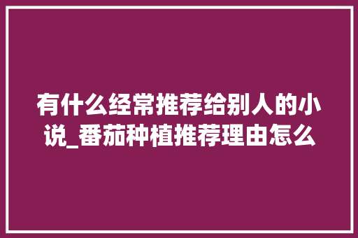 有什么经常推荐给别人的小说_番茄种植推荐理由怎么写好 有什么经常推荐给别人的小说_番茄种植推荐理由怎么写好 花朵知识