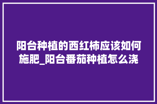 阳台种植的西红柿应该如何施肥_阳台番茄种植怎么浇水好呢 阳台种植的西红柿应该如何施肥_阳台番茄种植怎么浇水好呢 番茄种植技巧