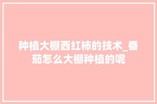 种植大棚西红柿的技术_番茄怎么大棚种植的呢 种植大棚西红柿的技术_番茄怎么大棚种植的呢 植物种类