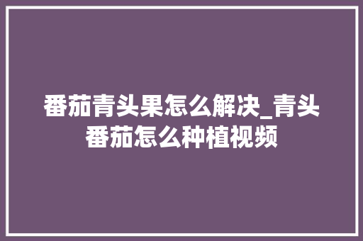番茄青头果怎么解决_青头番茄怎么种植视频 番茄青头果怎么解决_青头番茄怎么种植视频 种植技巧