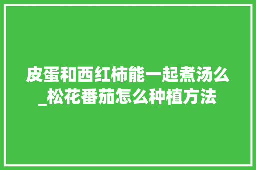 皮蛋和西红柿能一起煮汤么_松花番茄怎么种植方法 皮蛋和西红柿能一起煮汤么_松花番茄怎么种植方法 农业常识