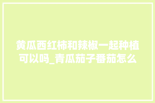 黄瓜西红柿和辣椒一起种植可以吗_青瓜茄子番茄怎么种植视频 黄瓜西红柿和辣椒一起种植可以吗_青瓜茄子番茄怎么种植视频 番茄种植技巧