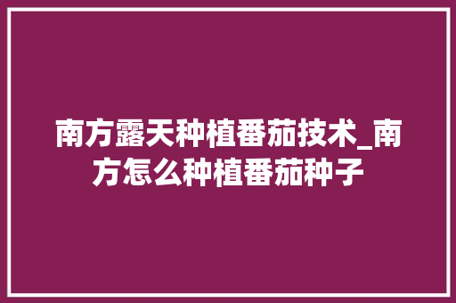 南方露天种植番茄技术_南方怎么种植番茄种子 南方露天种植番茄技术_南方怎么种植番茄种子 花朵知识