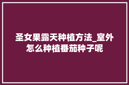 圣女果露天种植方法_室外怎么种植番茄种子呢 番茄病虫害防治 圣女果露天种植方法_室外怎么种植番茄种子呢 圣女果露天种植方法_室外怎么种植番茄种子呢 番茄病虫害防治