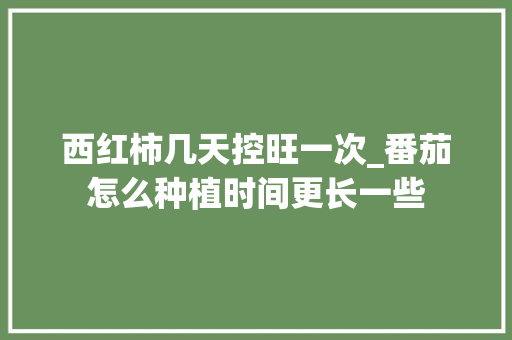 西红柿几天控旺一次_番茄怎么种植时间更长一些 西红柿几天控旺一次_番茄怎么种植时间更长一些 农业常识