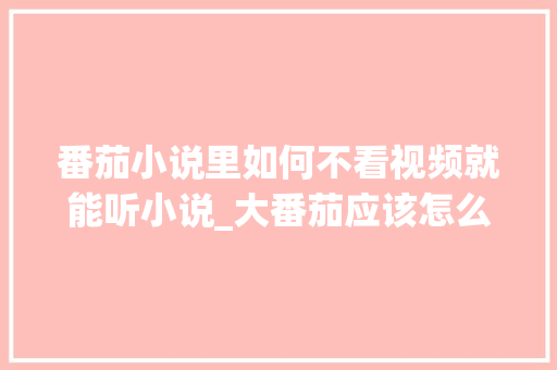番茄小说里如何不看视频就能听小说_大番茄应该怎么种植视频教程 番茄小说里如何不看视频就能听小说_大番茄应该怎么种植视频教程 植物种类