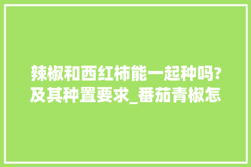 辣椒和西红柿能一起种吗?及其种置要求_番茄青椒怎么种植视频 辣椒和西红柿能一起种吗?及其种置要求_番茄青椒怎么种植视频 番茄种植技巧