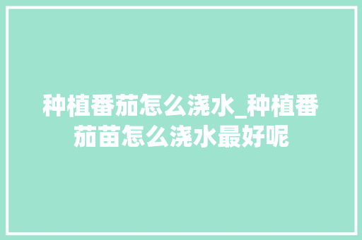 种植番茄怎么浇水_种植番茄苗怎么浇水最好呢 种植番茄怎么浇水_种植番茄苗怎么浇水最好呢 农业常识