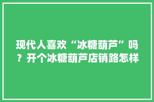 现代人喜欢“冰糖葫芦”吗？开个冰糖葫芦店销路怎样_冰糖黑番茄怎么种植视频教程